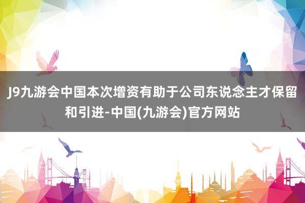 J9九游会中国本次增资有助于公司东说念主才保留和引进-中国(九游会)官方网站