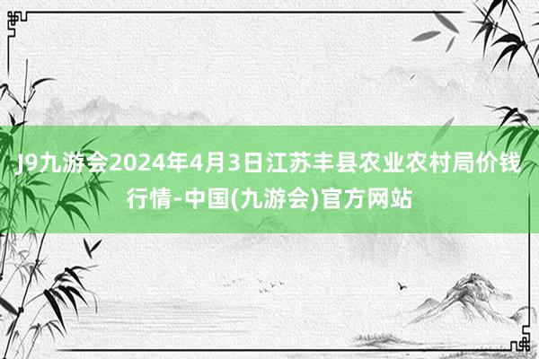 J9九游会2024年4月3日江苏丰县农业农村局价钱行情-中国(九游会)官方网站