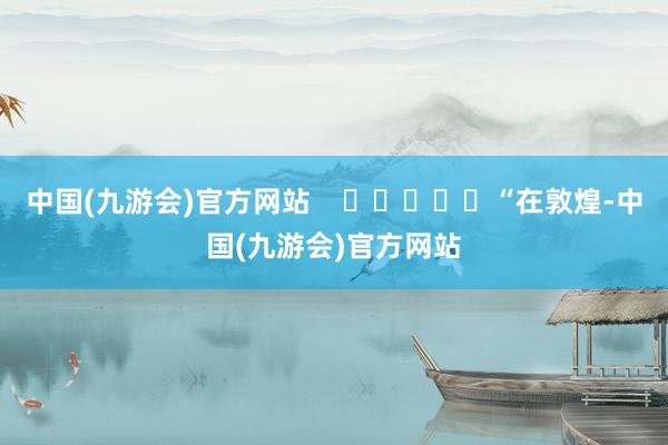 中国(九游会)官方网站    					“在敦煌-中国(九游会)官方网站