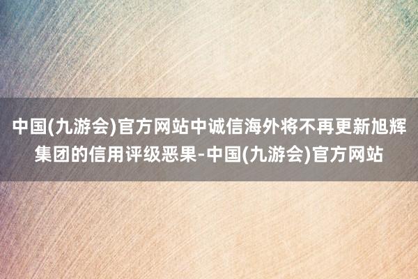 中国(九游会)官方网站中诚信海外将不再更新旭辉集团的信用评级恶果-中国(九游会)官方网站