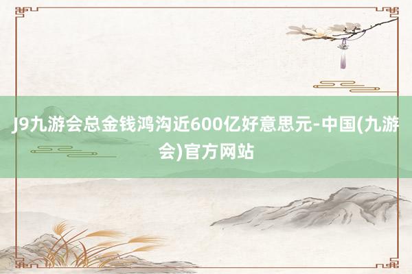 J9九游会总金钱鸿沟近600亿好意思元-中国(九游会)官方网站