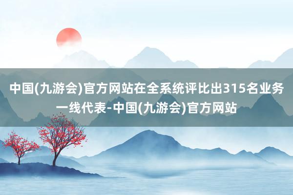 中国(九游会)官方网站在全系统评比出315名业务一线代表-中国(九游会)官方网站