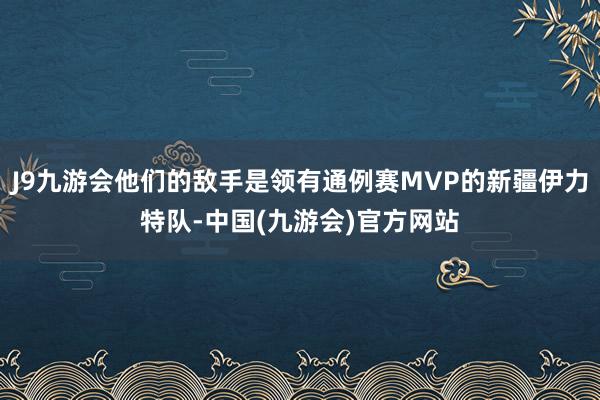 J9九游会他们的敌手是领有通例赛MVP的新疆伊力特队-中国(九游会)官方网站