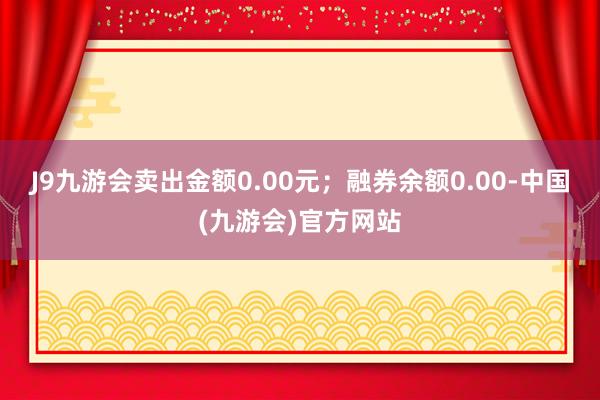 J9九游会卖出金额0.00元；融券余额0.00-中国(九游会)官方网站