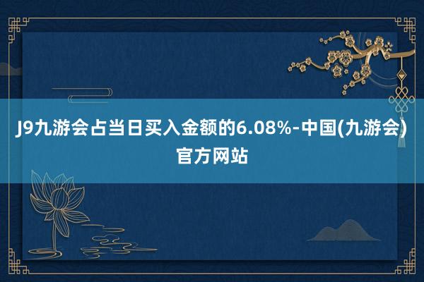 J9九游会占当日买入金额的6.08%-中国(九游会)官方网站