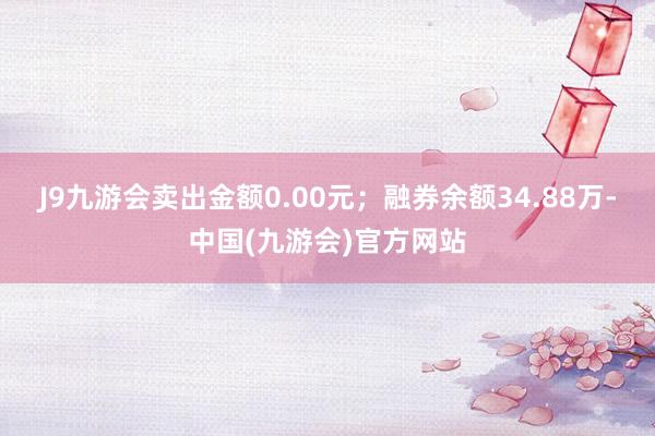 J9九游会卖出金额0.00元；融券余额34.88万-中国(九游会)官方网站