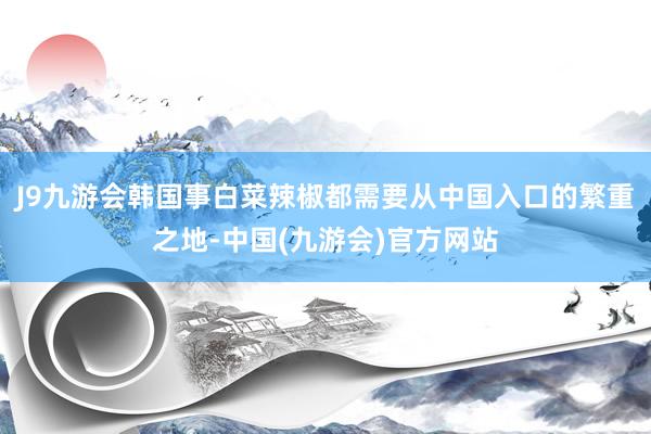 J9九游会韩国事白菜辣椒都需要从中国入口的繁重之地-中国(九游会)官方网站