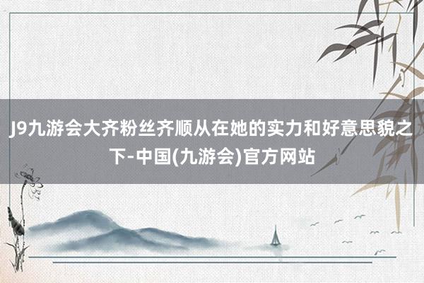 J9九游会大齐粉丝齐顺从在她的实力和好意思貌之下-中国(九游会)官方网站