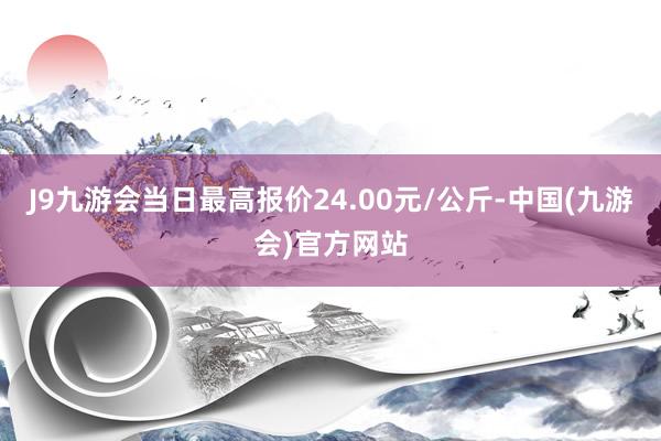 J9九游会当日最高报价24.00元/公斤-中国(九游会)官方网站