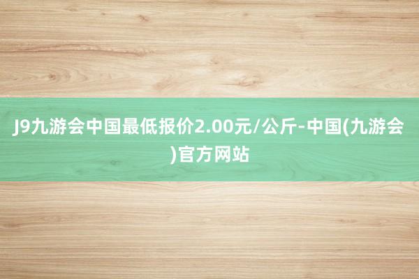 J9九游会中国最低报价2.00元/公斤-中国(九游会)官方网站