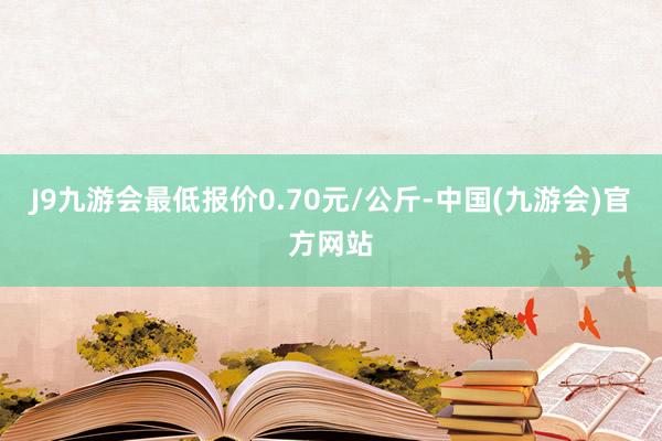J9九游会最低报价0.70元/公斤-中国(九游会)官方网站