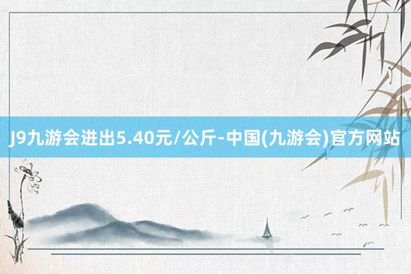 J9九游会进出5.40元/公斤-中国(九游会)官方网站