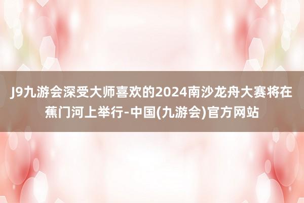 J9九游会深受大师喜欢的2024南沙龙舟大赛将在蕉门河上举行-中国(九游会)官方网站