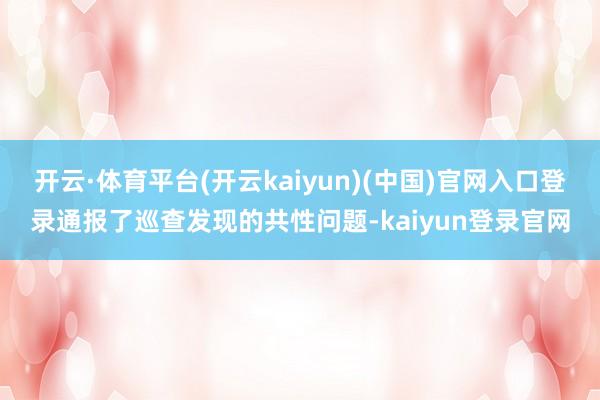 开云·体育平台(开云kaiyun)(中国)官网入口登录通报了巡查发现的共性问题-kaiyun登录官网