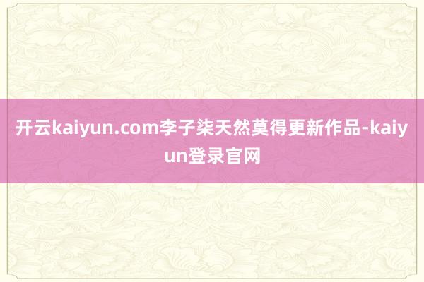 开云kaiyun.com李子柒天然莫得更新作品-kaiyun登录官网
