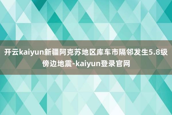 开云kaiyun新疆阿克苏地区库车市隔邻发生5.8级傍边地震-kaiyun登录官网