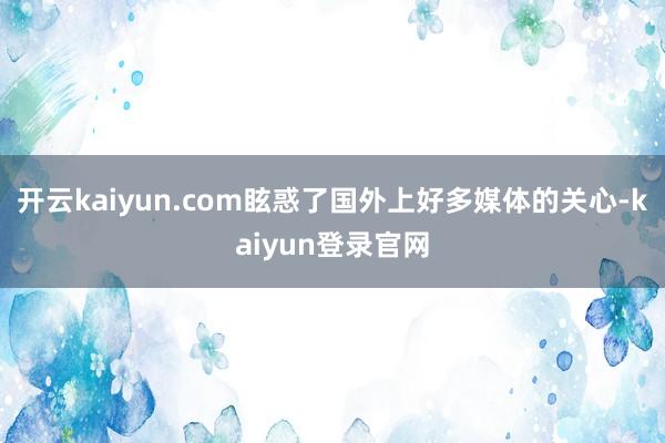 开云kaiyun.com眩惑了国外上好多媒体的关心-kaiyun登录官网