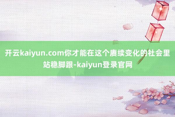 开云kaiyun.com你才能在这个赓续变化的社会里站稳脚跟-kaiyun登录官网