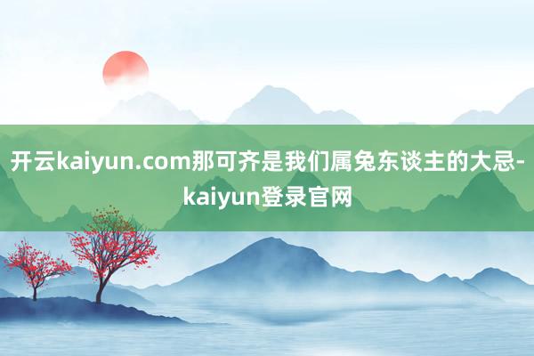 开云kaiyun.com那可齐是我们属兔东谈主的大忌-kaiyun登录官网