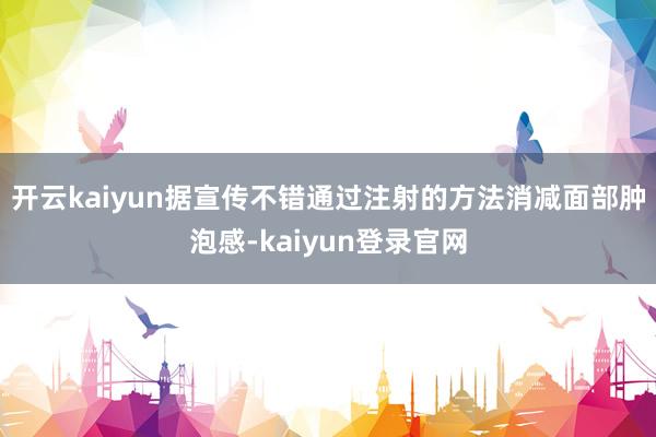 开云kaiyun据宣传不错通过注射的方法消减面部肿泡感-kaiyun登录官网
