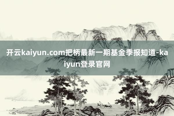 开云kaiyun.com把柄最新一期基金季报知道-kaiyun登录官网