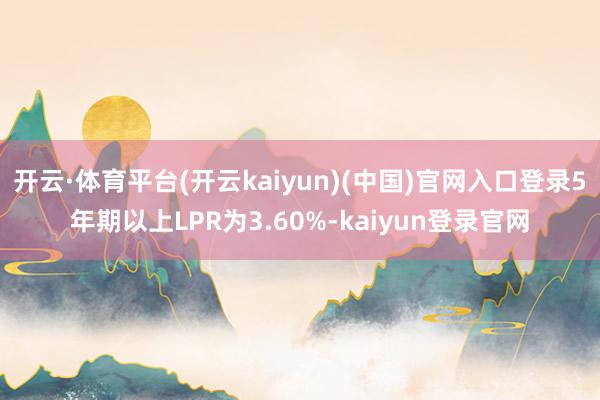 开云·体育平台(开云kaiyun)(中国)官网入口登录5年期以上LPR为3.60%-kaiyun登录官网