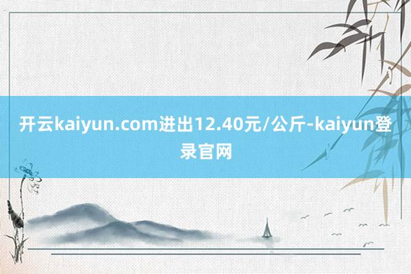 开云kaiyun.com进出12.40元/公斤-kaiyun登录官网