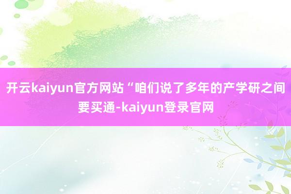 开云kaiyun官方网站“咱们说了多年的产学研之间要买通-kaiyun登录官网