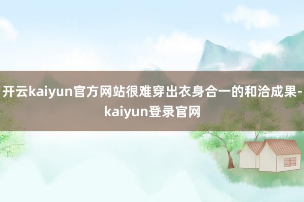 开云kaiyun官方网站很难穿出衣身合一的和洽成果-kaiyun登录官网