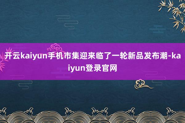 开云kaiyun手机市集迎来临了一轮新品发布潮-kaiyun登录官网