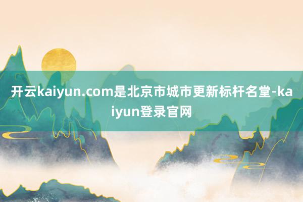 开云kaiyun.com是北京市城市更新标杆名堂-kaiyun登录官网