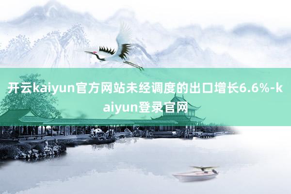 开云kaiyun官方网站　　未经调度的出口增长6.6%-kaiyun登录官网