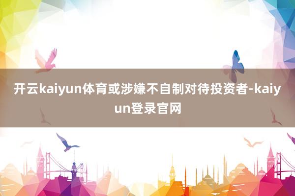 开云kaiyun体育或涉嫌不自制对待投资者-kaiyun登录官网