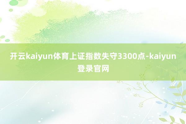 开云kaiyun体育上证指数失守3300点-kaiyun登录官网