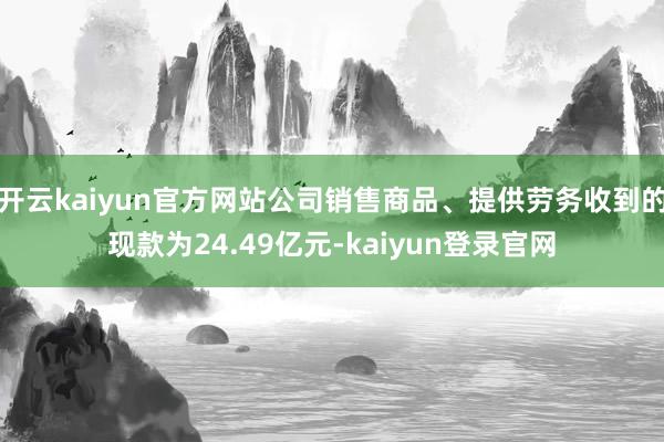 开云kaiyun官方网站公司销售商品、提供劳务收到的现款为24.49亿元-kaiyun登录官网