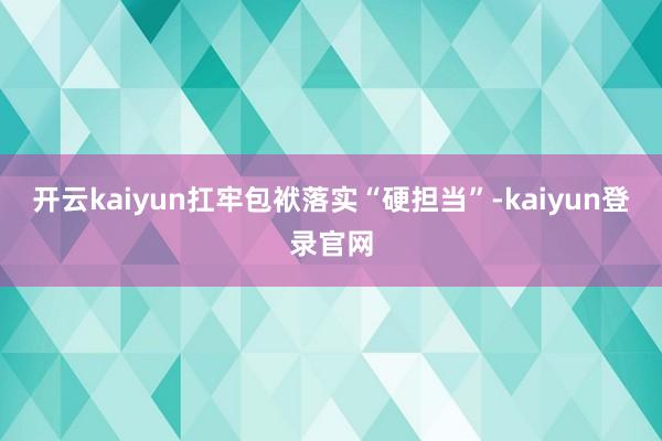 开云kaiyun扛牢包袱落实“硬担当”-kaiyun登录官网