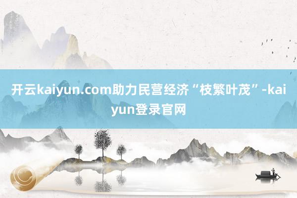 开云kaiyun.com助力民营经济“枝繁叶茂”-kaiyun登录官网