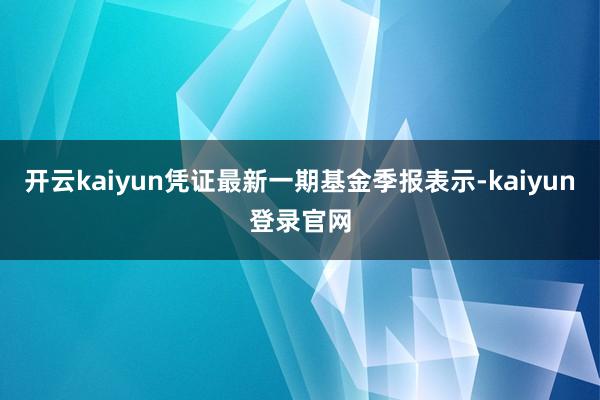 开云kaiyun凭证最新一期基金季报表示-kaiyun登录官网