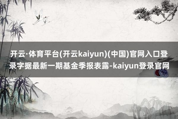 开云·体育平台(开云kaiyun)(中国)官网入口登录字据最新一期基金季报表露-kaiyun登录官网