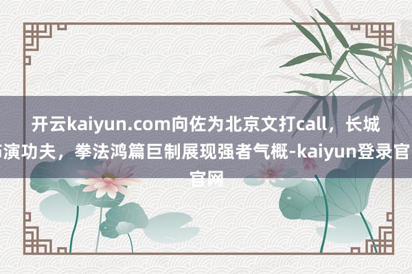 开云kaiyun.com向佐为北京文打call，长城饰演功夫，拳法鸿篇巨制展现强者气概-kaiyun登录官网