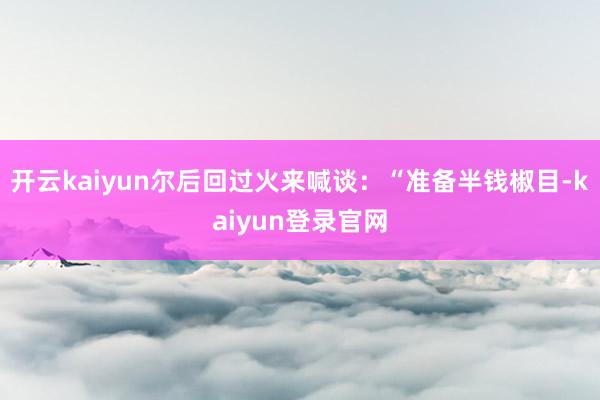 开云kaiyun尔后回过火来喊谈：“准备半钱椒目-kaiyun登录官网