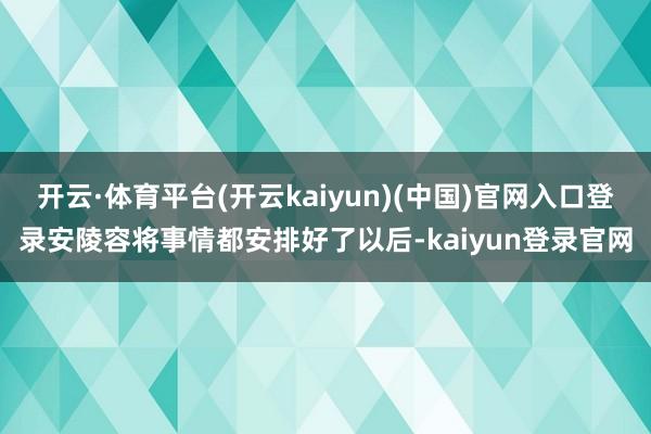 开云·体育平台(开云kaiyun)(中国)官网入口登录安陵容将事情都安排好了以后-kaiyun登录官网
