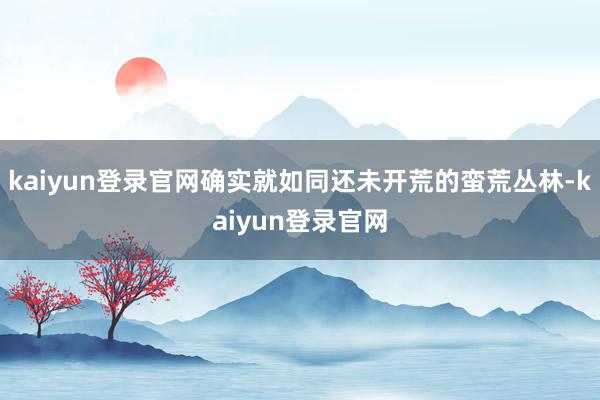 kaiyun登录官网确实就如同还未开荒的蛮荒丛林-kaiyun登录官网