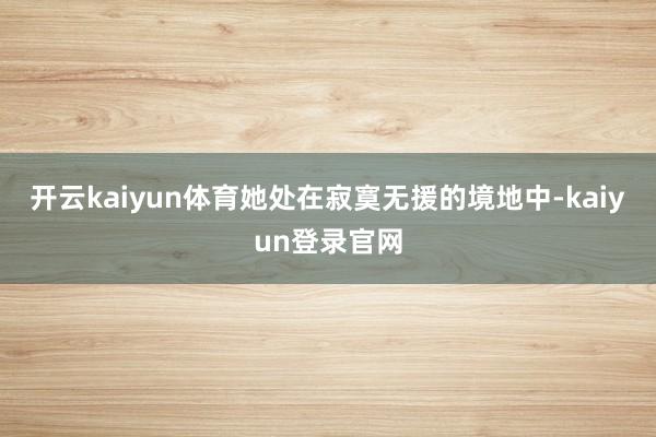 开云kaiyun体育她处在寂寞无援的境地中-kaiyun登录官网