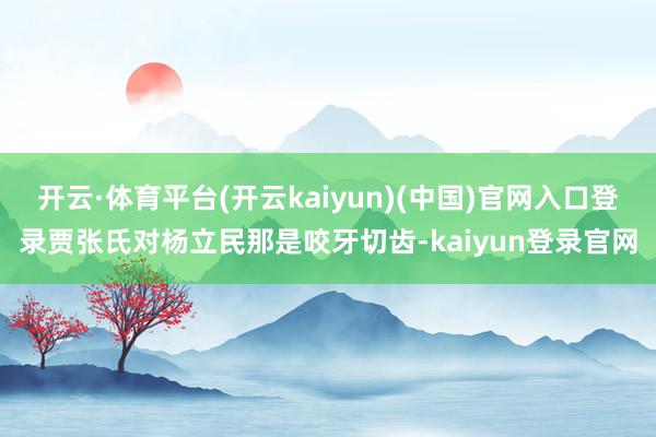 开云·体育平台(开云kaiyun)(中国)官网入口登录贾张氏对杨立民那是咬牙切齿-kaiyun登录官网
