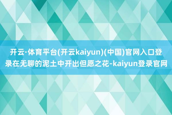 开云·体育平台(开云kaiyun)(中国)官网入口登录在无聊的泥土中开出但愿之花-kaiyun登录官网