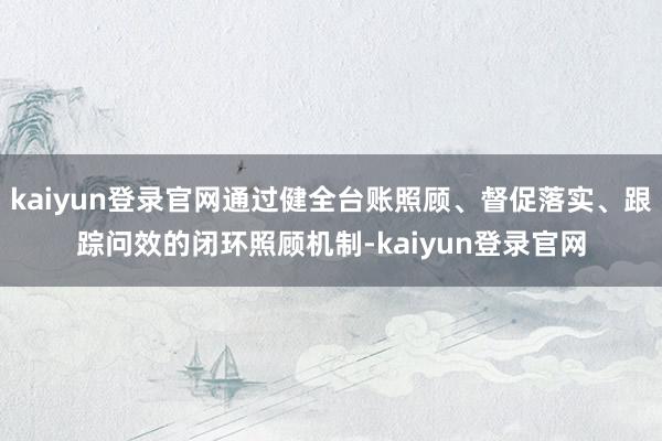 kaiyun登录官网通过健全台账照顾、督促落实、跟踪问效的闭环照顾机制-kaiyun登录官网