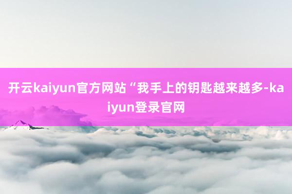 开云kaiyun官方网站　　“我手上的钥匙越来越多-kaiyun登录官网