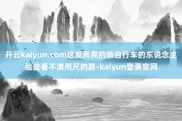 开云kaiyun.com这反而晃的骑自行车的东说念主险些看不清咫尺的路-kaiyun登录官网