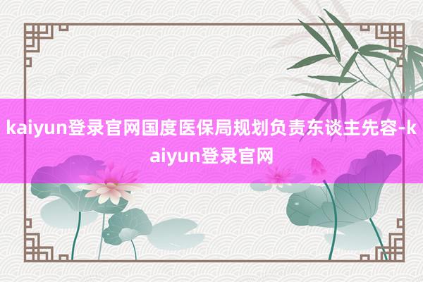 kaiyun登录官网国度医保局规划负责东谈主先容-kaiyun登录官网